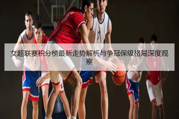 女超联赛积分榜最新走势解析与争冠保级格局深度观察