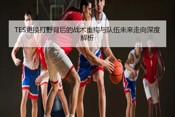 TES更换打野背后的战术重构与队伍未来走向深度解析