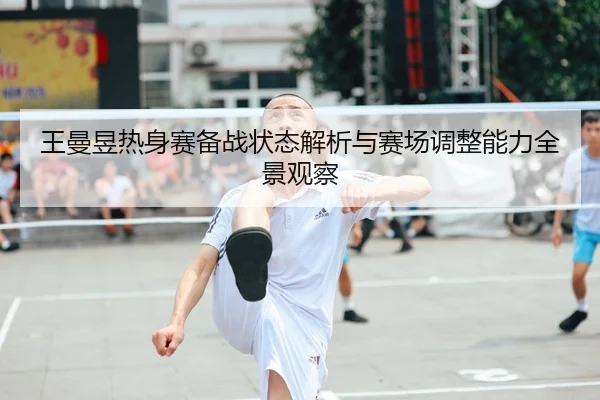 王曼昱热身赛备战状态解析与赛场调整能力全景观察