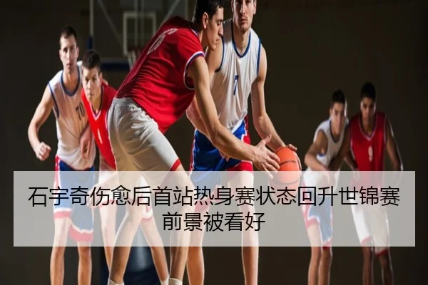 石宇奇伤愈后首站热身赛状态回升世锦赛前景被看好