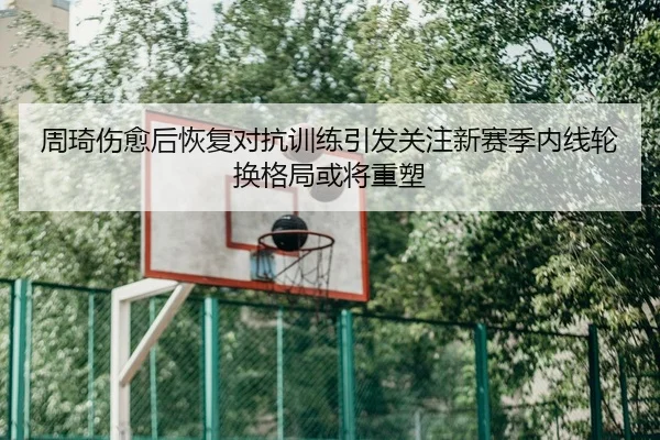 周琦伤愈后恢复对抗训练引发关注新赛季内线轮换格局或将重塑