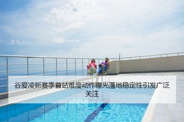 谷爱凌新赛季首站难度动作曝光落地稳定性引发广泛关注