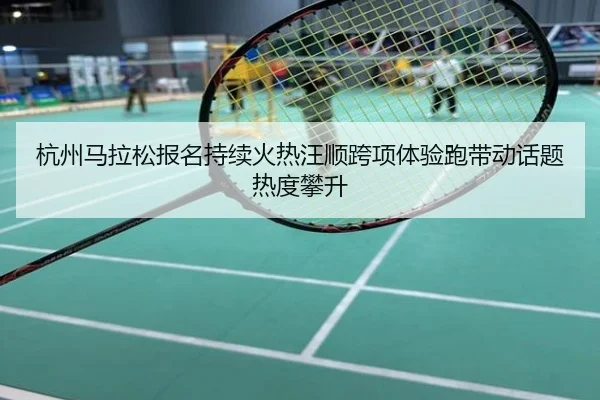 杭州马拉松报名持续火热汪顺跨项体验跑带动话题热度攀升